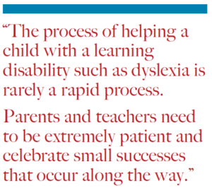 “The process of helping a child with a learning disability such as dyslexia is rarely a rapid process. Parents and teachers need to be extremely patient and celebrate small successes that occur along the way.”